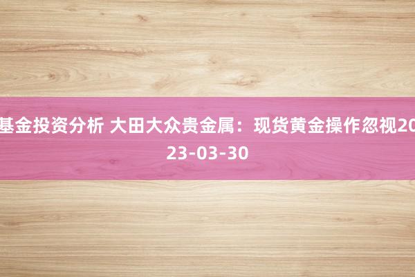 基金投资分析 大田大众贵金属：现货黄金操作忽视2023-03-30