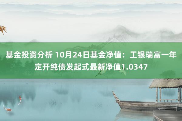 基金投资分析 10月24日基金净值：工银瑞富一年定开纯债发起式最新净值1.0347