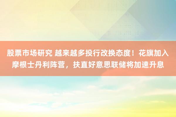 股票市场研究 越来越多投行改换态度！花旗加入摩根士丹利阵营，扶直好意思联储将加速升息