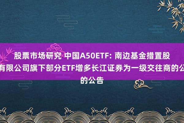 股票市场研究 中国A50ETF: 南边基金措置股份有限公司旗下部分ETF增多长江证券为一级交往商的公告