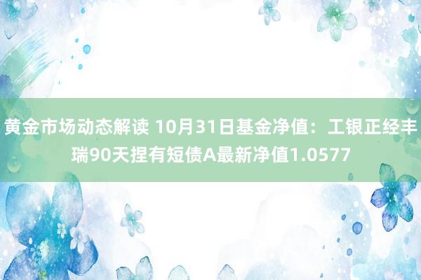 黄金市场动态解读 10月31日基金净值：工银正经丰瑞90天捏有短债A最新净值1.0577