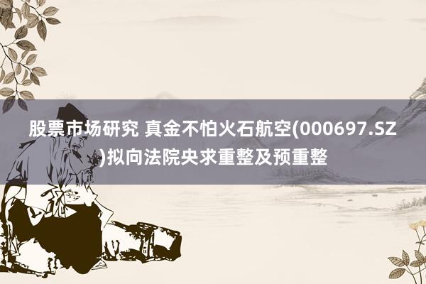 股票市场研究 真金不怕火石航空(000697.SZ)拟向法院央求重整及预重整