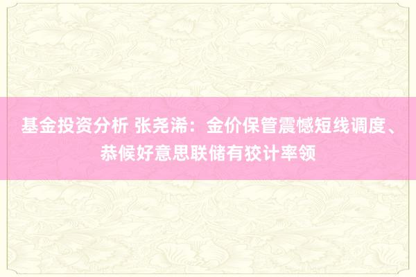 基金投资分析 张尧浠：金价保管震憾短线调度、恭候好意思联储有狡计率领