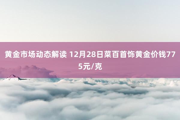 黄金市场动态解读 12月28日菜百首饰黄金价钱775元/克