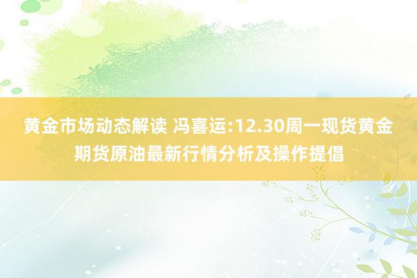 黄金市场动态解读 冯喜运:12.30周一现货黄金期货原油最新行情分析及操作提倡