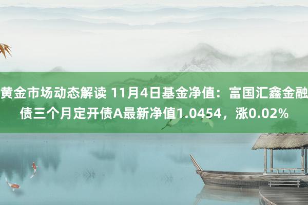 黄金市场动态解读 11月4日基金净值：富国汇鑫金融债三个月定开债A最新净值1.0454，涨0.02%