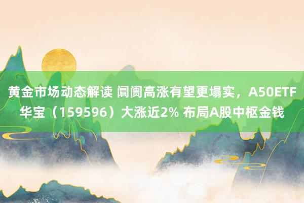 黄金市场动态解读 阛阓高涨有望更塌实，A50ETF华宝（159596）大涨近2% 布局A股中枢金钱