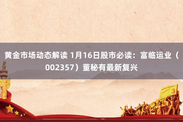 黄金市场动态解读 1月16日股市必读：富临运业（002357）董秘有最新复兴