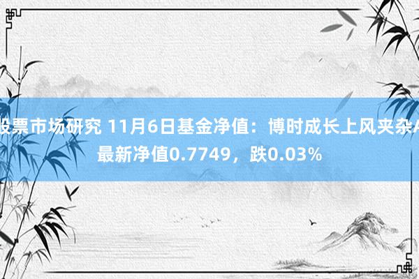 股票市场研究 11月6日基金净值：博时成长上风夹杂A最新净值0.7749，跌0.03%