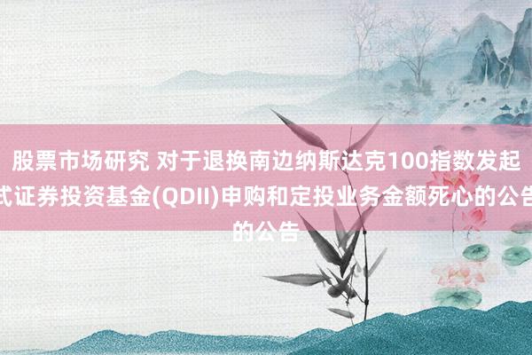 股票市场研究 对于退换南边纳斯达克100指数发起式证券投资基金(QDII)申购和定投业务金额死心的公告