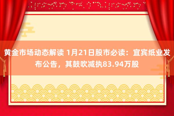 黄金市场动态解读 1月21日股市必读：宜宾纸业发布公告，其鼓吹减执83.94万股