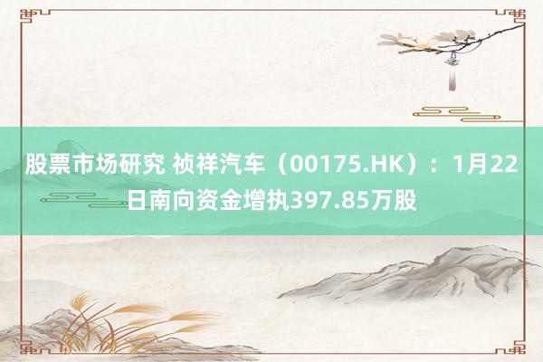 股票市场研究 祯祥汽车（00175.HK）：1月22日南向资金增执397.85万股