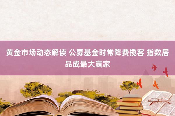 黄金市场动态解读 公募基金时常降费揽客 指数居品成最大赢家