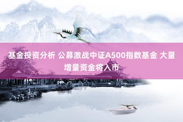 基金投资分析 公募激战中证A500指数基金 大量增量资金将入市