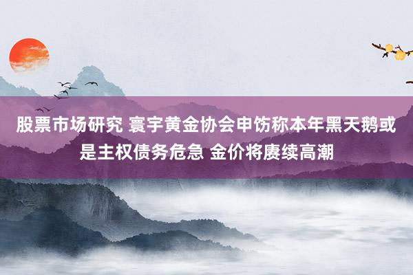 股票市场研究 寰宇黄金协会申饬称本年黑天鹅或是主权债务危急 金价将赓续高潮