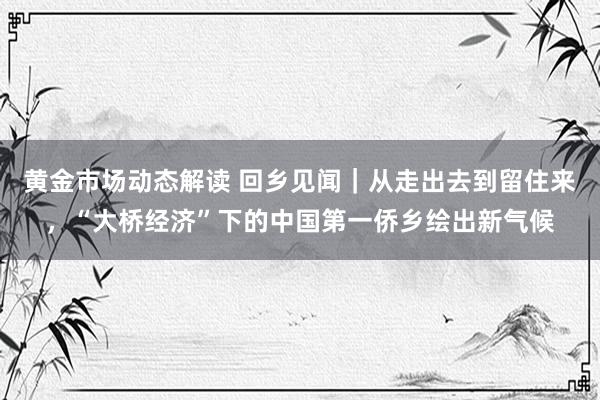 黄金市场动态解读 回乡见闻｜从走出去到留住来，“大桥经济”下的中国第一侨乡绘出新气候