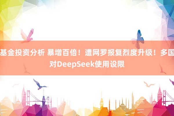 基金投资分析 暴增百倍！遭网罗报复烈度升级！多国对DeepSeek使用设限