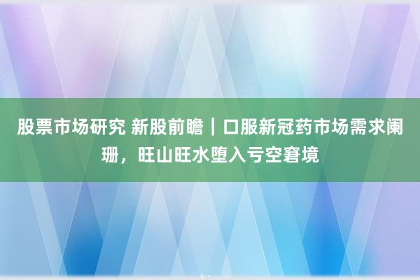 股票市场研究 新股前瞻｜口服新冠药市场需求阑珊，旺山旺水堕入亏空窘境