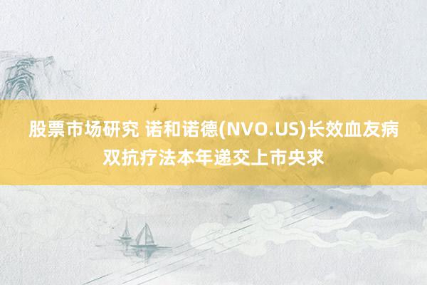 股票市场研究 诺和诺德(NVO.US)长效血友病双抗疗法本年递交上市央求