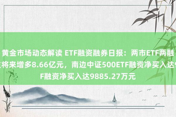 黄金市场动态解读 ETF融资融券日报：两市ETF两融余额较前一往将来增多8.66亿元，南边中证500ETF融资净买入达9885.27万元