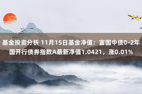 基金投资分析 11月15日基金净值：富国中债0-2年国开行债券指数A最新净值1.0421，涨0.01%