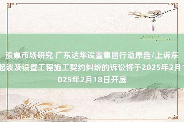 股票市场研究 广东达华设置集团行动原告/上诉东谈主的1起波及设置工程施工契约纠纷的诉讼将于2025年2月18日开庭