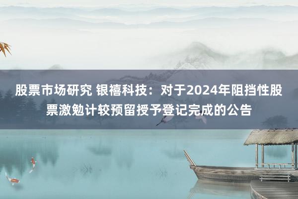 股票市场研究 银禧科技：对于2024年阻挡性股票激勉计较预留授予登记完成的公告