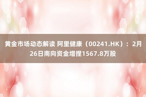 黄金市场动态解读 阿里健康（00241.HK）：2月26日南向资金增捏1567.8万股