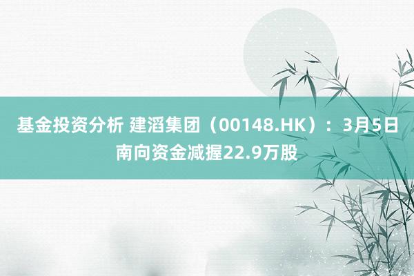 基金投资分析 建滔集团（00148.HK）：3月5日南向资金减握22.9万股