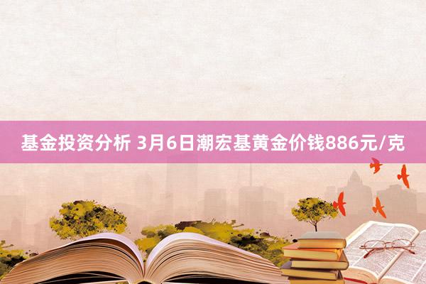 基金投资分析 3月6日潮宏基黄金价钱886元/克