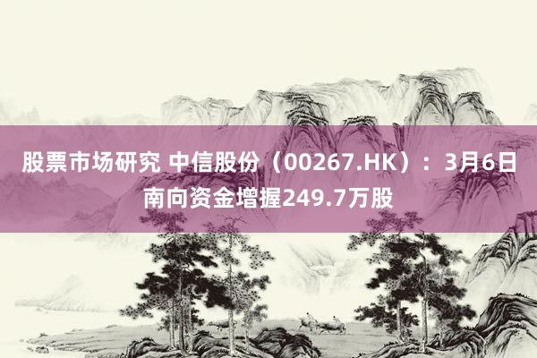 股票市场研究 中信股份（00267.HK）：3月6日南向资金增握249.7万股