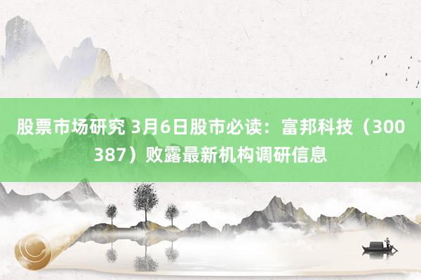 股票市场研究 3月6日股市必读：富邦科技（300387）败露最新机构调研信息