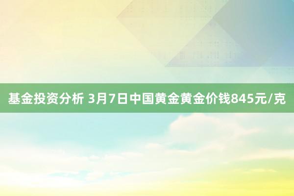 基金投资分析 3月7日中国黄金黄金价钱845元/克