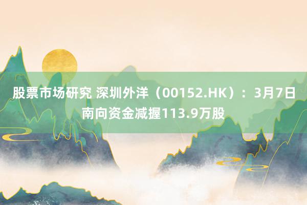 股票市场研究 深圳外洋（00152.HK）：3月7日南向资金减握113.9万股