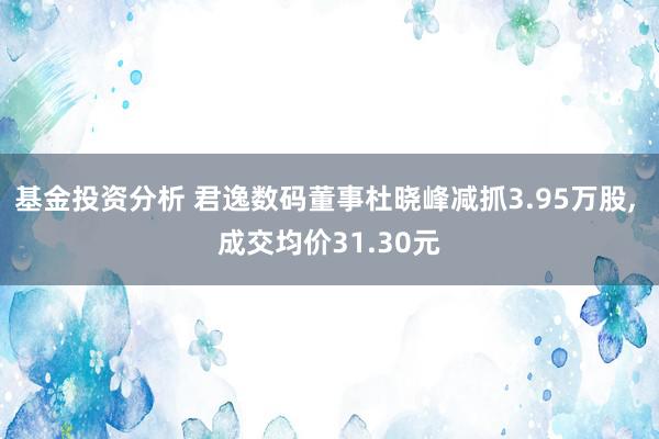 基金投资分析 君逸数码董事杜晓峰减抓3.95万股, 成交均价31.30元