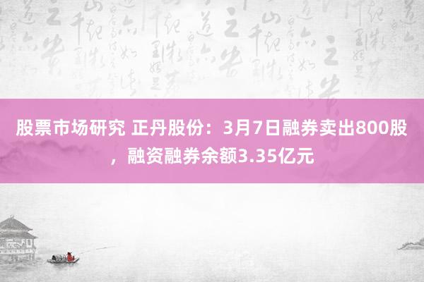 股票市场研究 正丹股份：3月7日融券卖出800股，融资融券余额3.35亿元