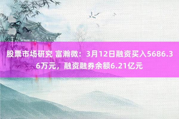 股票市场研究 富瀚微：3月12日融资买入5686.36万元，融资融券余额6.21亿元