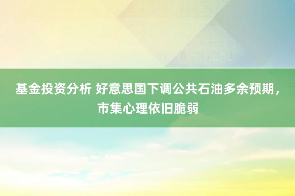 基金投资分析 好意思国下调公共石油多余预期，市集心理依旧脆弱