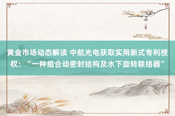 黄金市场动态解读 中航光电获取实用新式专利授权：“一种组合动密封结构及水下旋转联络器”