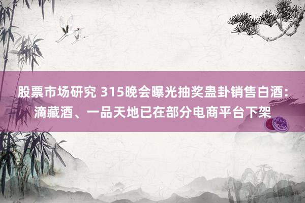 股票市场研究 315晚会曝光抽奖蛊卦销售白酒：滴藏酒、一品天地已在部分电商平台下架