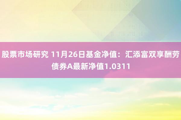 股票市场研究 11月26日基金净值：汇添富双享酬劳债券A最新净值1.0311