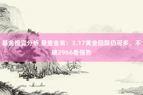 基金投资分析 悬壶金翁：3.17黄金回踩仍可多，不破2966看强势