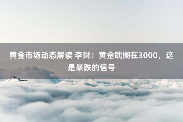 黄金市场动态解读 李财：黄金耽搁在3000，这是暴跌的信号