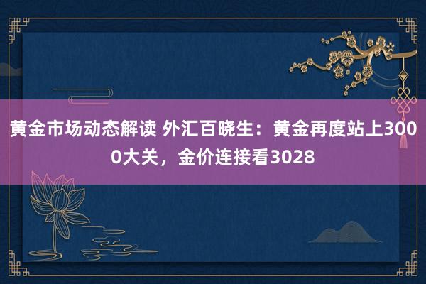 黄金市场动态解读 外汇百晓生：黄金再度站上3000大关，金价连接看3028